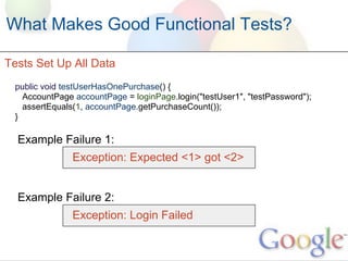 What Makes Good Functional Tests?

Tests Set Up All Data
 public void testUserHasOnePurchase() {
   AccountPage accountPage = loginPage.login("testUser1", "testPassword");
   assertEquals(1, accountPage.getPurchaseCount());
 }

  Example Failure 1:
               Exception: Expected <1> got <2>


  Example Failure 2:
               Exception: Login Failed
 