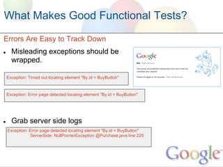 What Makes Good Functional Tests?
Errors Are Easy to Track Down
●     Misleading exceptions should be
      wrapped.

    Exception: Timed out locating element "By.id = BuyButton"


    Exception: Error page detected locating element "By.id = BuyButton"




●     Grab server side logs
    Exception: Error page detected locating element "By.id = BuyButton"
               ServerSide: NullPointerException @Purchase.java line 225
 