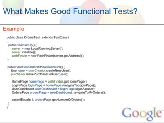 What Makes Good Functional Tests?

Example
 public class OrdersTest extends TestCase {
 ...
   public void setUp() {
     server = new LocalRunningServer();
     server.initialize();
     pathFinder = new PathFinder(server.getAddress());
  }

 public void testOrdersShowInAccount() {
   User user = userCreator.createNewUser();
   purchaser.makePurchaseForUser(user);

         HomePage homePage = pathFinder.getHomePage();
         LoginPage loginPage = homePage.navigateToLoginPage();
         UserDashboard userDashboard = loginPage.loginAs(user);
         OrdersPage ordersPage = userDashboard.navigateToMyOrders();

         assertEquals(1, ordersPage.getNumberOfOrders());
     }
 }
 