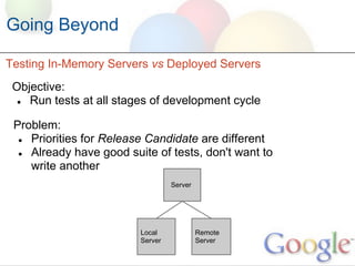 Going Beyond

Testing In-Memory Servers vs Deployed Servers
 Objective:
  ● Run tests at all stages of development cycle


 Problem:
  ● Priorities for Release Candidate are different
  ● Already have good suite of tests, don't want to
    write another
                                  Server




                         Local             Remote
                         Server            Server
 