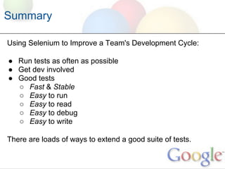 Summary

Using Selenium to Improve a Team's Development Cycle:

● Run tests as often as possible
● Get dev involved
● Good tests
  ○ Fast & Stable
  ○ Easy to run
  ○ Easy to read
  ○ Easy to debug
  ○ Easy to write

There are loads of ways to extend a good suite of tests.
 