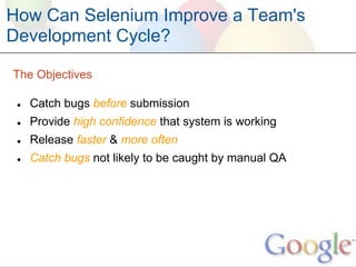 How Can Selenium Improve a Team's
Development Cycle?

The Objectives

 ●   Catch bugs before submission
 ●   Provide high confidence that system is working
 ●   Release faster & more often
 ●   Catch bugs not likely to be caught by manual QA
 