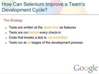 How Can Selenium Improve a Team's
Development Cycle?

The Strategy

 ●   Tests are written at the same time as features
 ●   Tests are run before every check-in
 ●   Code that breaks a test is not submitted
 ●   Tests run at all stages of the development process
 