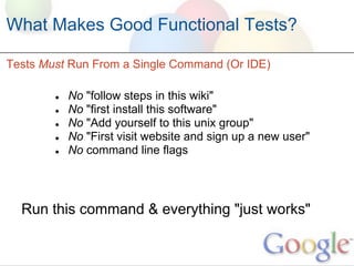 What Makes Good Functional Tests?

Tests Must Run From a Single Command (Or IDE)

        ●   No "follow steps in this wiki"
        ●   No "first install this software"
        ●   No "Add yourself to this unix group"
        ●   No "First visit website and sign up a new user"
        ●   No command line flags




  Run this command & everything "just works"
 