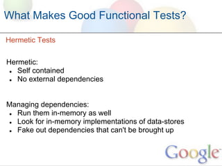 What Makes Good Functional Tests?

Hermetic Tests

Hermetic:
 ● Self contained
 ● No external dependencies




Managing dependencies:
● Run them in-memory as well
● Look for in-memory implementations of data-stores
● Fake out dependencies that can't be brought up
 