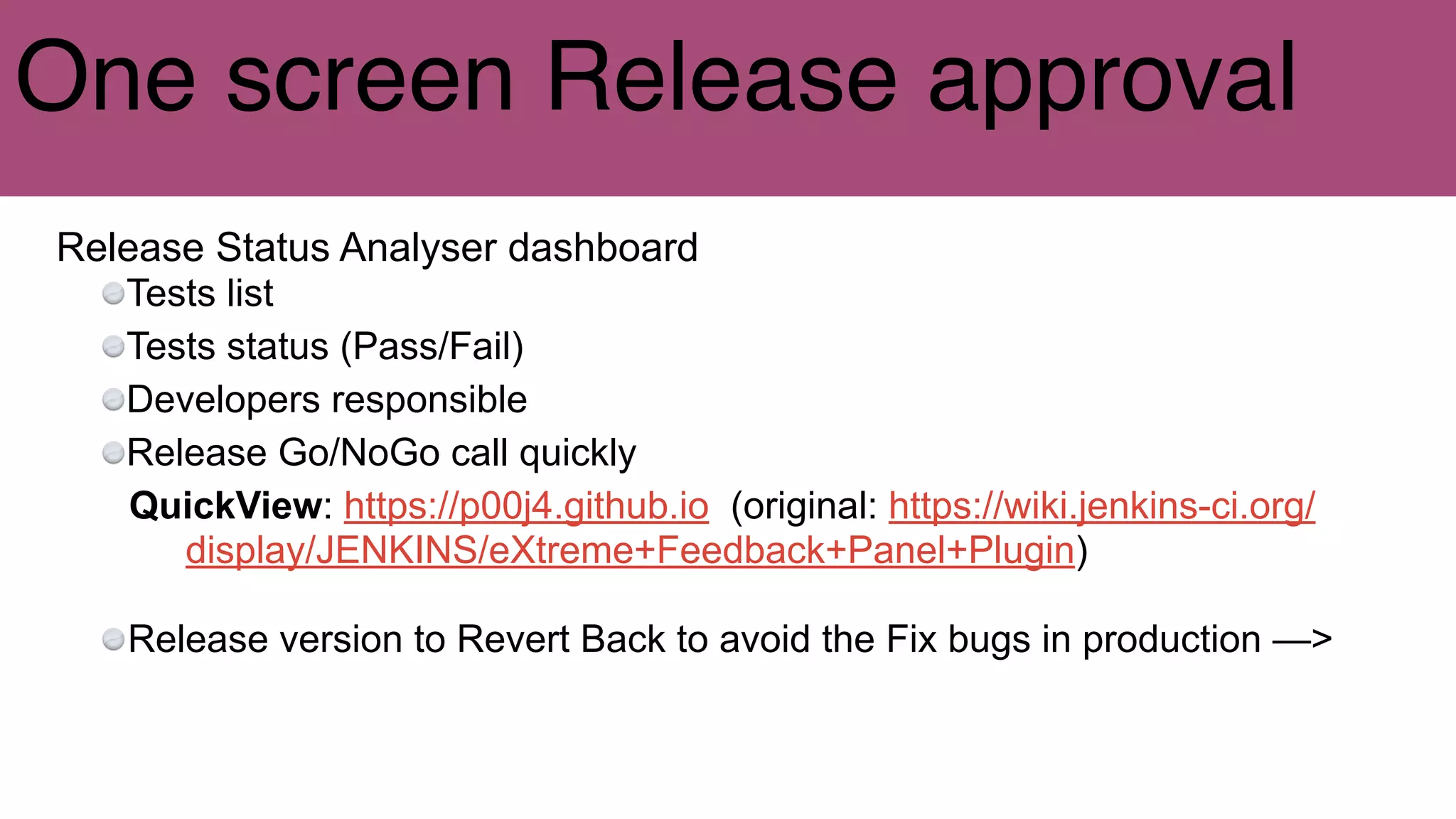 One screen Release approval
Release Status Analyser dashboard
Tests list
Tests status (Pass/Fail)
Developers responsible
Release Go/NoGo call quickly
RSA: https://p00j4.github.io (original: https://wiki.jenkins-ci.org/display/
JENKINS/eXtreme+Feedback+Panel+Plugin)
Release version to Revert Back to avoid the Fix bugs in production —>
 