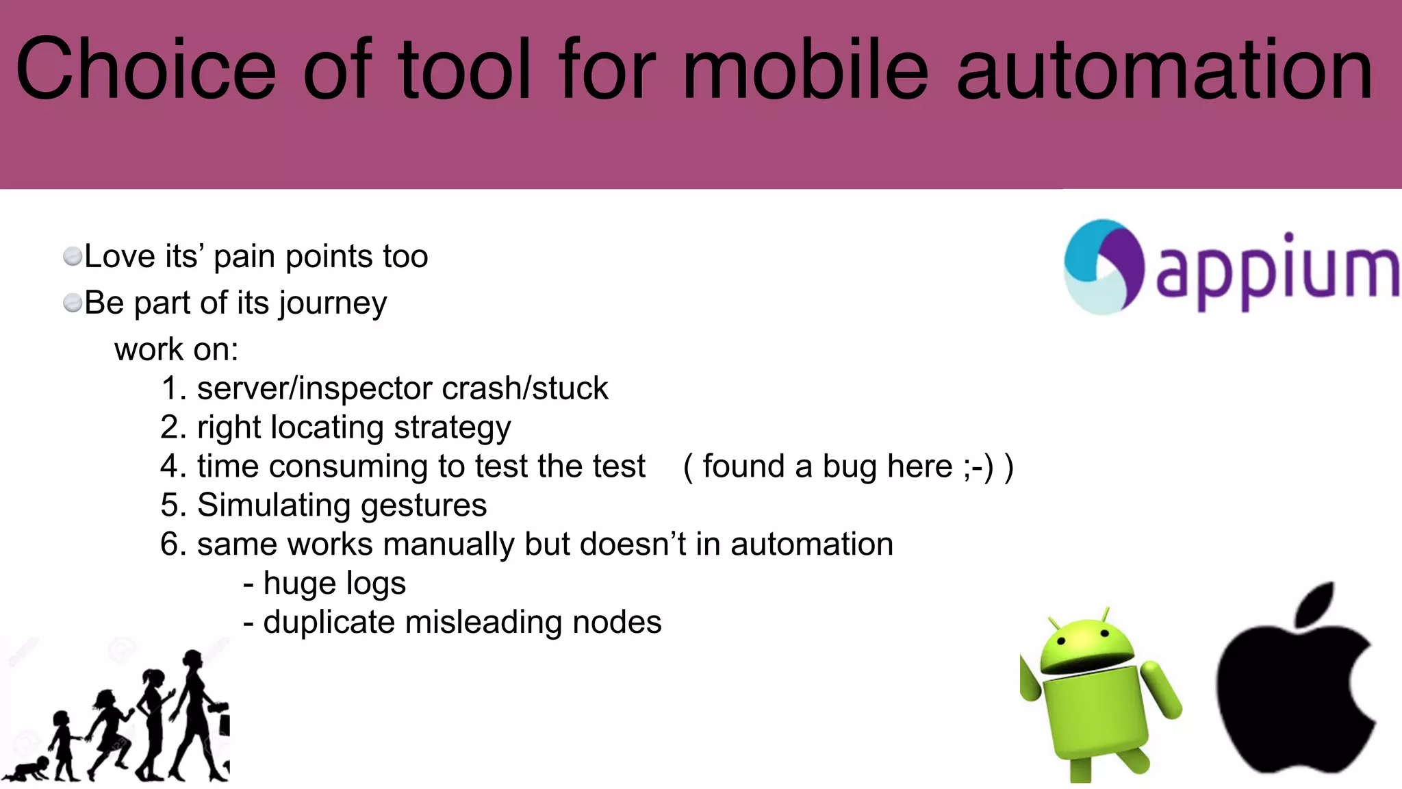 Choice of tool for mobile automation
Love its’ pain points too
Be part of its journey
work on:
1. server/inspector crash/stuck
2. right locating strategy
4. time consuming to test the test ( found a bug here ;-) )
5. Simulating gestures
6. same works manually but doesn’t in automation
- huge logs
- duplicate misleading nodes
 