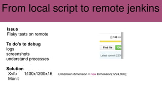 From local script to remote jenkins
Issue
Flaky tests on remote
To do’s to debug
logs
screenshots
understand processes
Solution
Xvfb 1400x1200x16 Dimension dimension = new Dimension(1224,800);
Monit
 