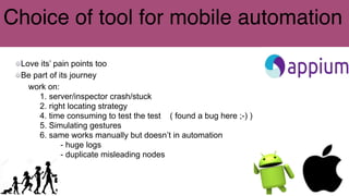 Choice of tool for mobile automation
Love its’ pain points too
Be part of its journey
work on:
1. server/inspector crash/stuck
2. right locating strategy
4. time consuming to test the test ( found a bug here ;-) )
5. Simulating gestures
6. same works manually but doesn’t in automation
- huge logs
- duplicate misleading nodes
 