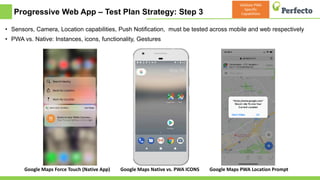 Progressive Web App – Test Plan Strategy: Step 3
• Sensors, Camera, Location capabilities, Push Notification, must be tested across mobile and web respectively
• PWA vs. Native: Instances, icons, functionality, Gestures
6/29/2018
Google Maps Force Touch (Native App) Google Maps Native vs. PWA ICONS Google Maps PWA Location Prompt
Validate PWA
Specific
Capabilities
 