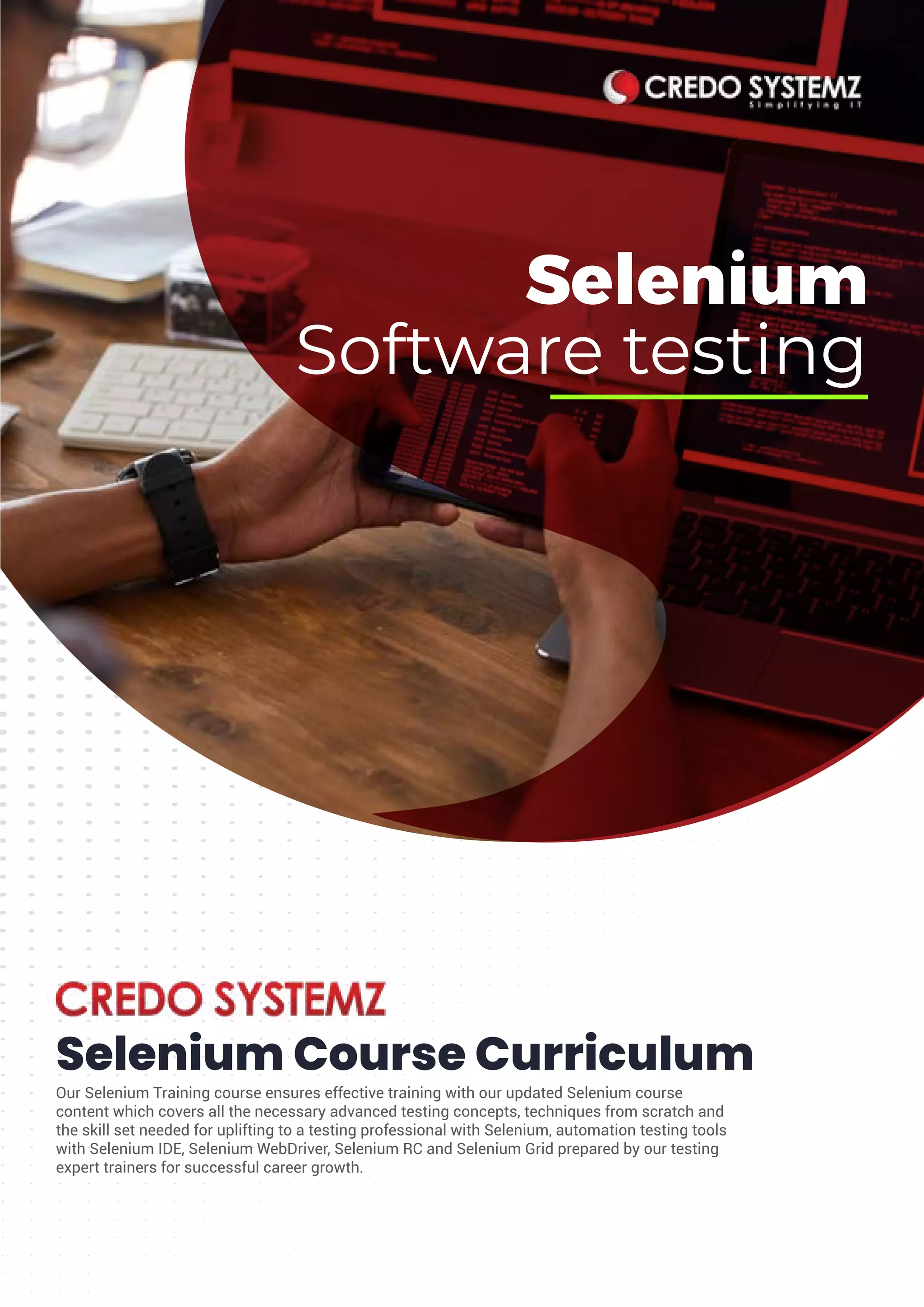 Selenium
Software testing
Selenium Course Curriculum
Our Selenium Training course ensures effective training with our updated Selenium course
content which covers all the necessary advanced testing concepts, techniques from scratch and
the skill set needed for uplifting to a testing professional with Selenium, automation testing tools
with Selenium IDE, Selenium WebDriver, Selenium RC and Selenium Grid prepared by our testing
expert trainers for successful career growth.
 