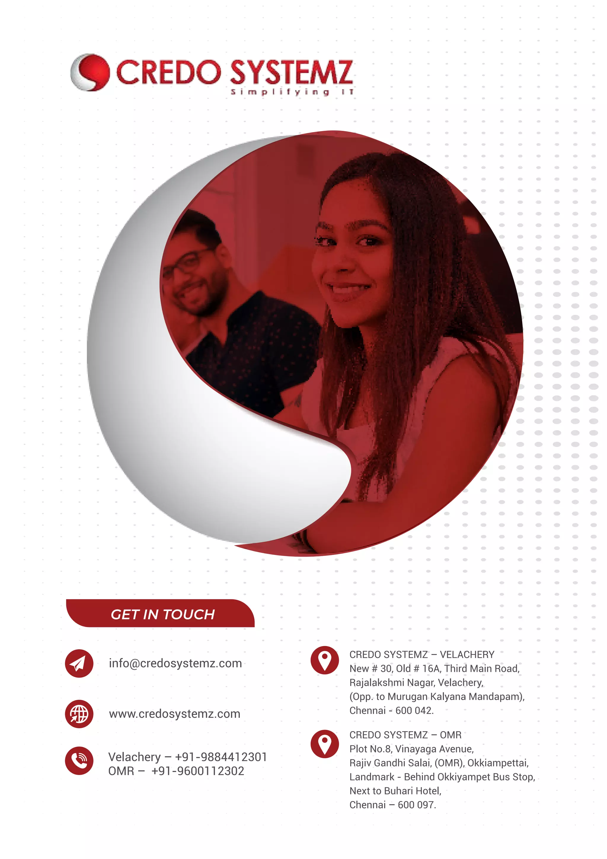 GET IN TOUCH
CREDO SYSTEMZ – VELACHERY
New # 30, Old # 16A, Third Main Road,
Rajalakshmi Nagar, Velachery,
(Opp. to Murugan Kalyana Mandapam),
Chennai - 600 042.
CREDO SYSTEMZ – OMR
Plot No.8, Vinayaga Avenue,
Rajiv Gandhi Salai, (OMR), Okkiampettai,
Landmark - Behind Okkiyampet Bus Stop,
Next to Buhari Hotel,
Chennai – 600 097.
Velachery – +91-9884412301
OMR – +91-9600112302
www.credosystemz.com
info@credosystemz.com
 