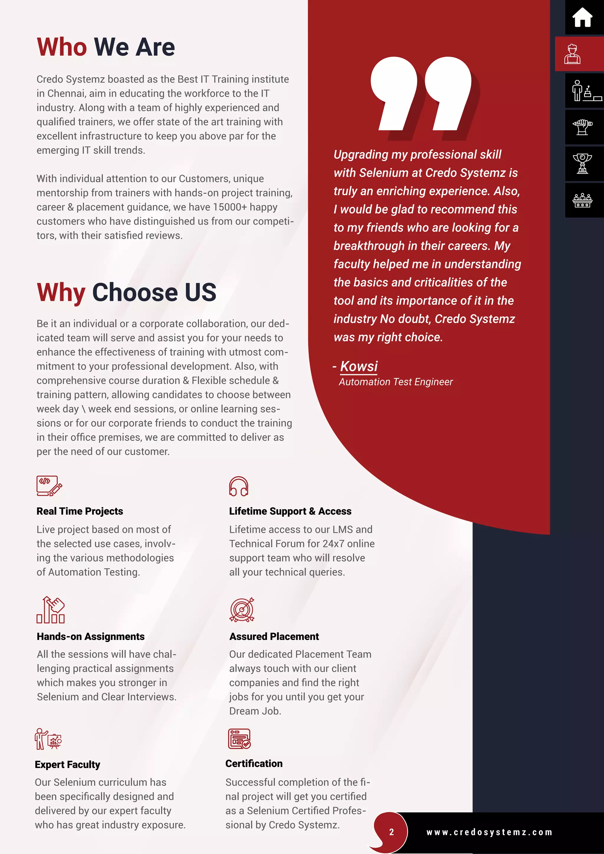 w w w . c r e d o s y s t e m z . c o m
2
Who We Are
Why Choose US
Credo Systemz boasted as the Best IT Training institute
in Chennai, aim in educating the workforce to the IT
industry. Along with a team of highly experienced and
qualified trainers, we offer state of the art training with
excellent infrastructure to keep you above par for the
emerging IT skill trends.
With individual attention to our Customers, unique
mentorship from trainers with hands-on project training,
career & placement guidance, we have 15000+ happy
customers who have distinguished us from our competi-
tors, with their satisfied reviews.
Be it an individual or a corporate collaboration, our ded-
icated team will serve and assist you for your needs to
enhance the effectiveness of training with utmost com-
mitment to your professional development. Also, with
comprehensive course duration & Flexible schedule &
training pattern, allowing candidates to choose between
week day  week end sessions, or online learning ses-
sions or for our corporate friends to conduct the training
in their office premises, we are committed to deliver as
per the need of our customer.
Live project based on most of
the selected use cases, involv-
ing the various methodologies
of Automation Testing.
All the sessions will have chal-
lenging practical assignments
which makes you stronger in
Selenium and Clear Interviews.
Our Selenium curriculum has
been specifically designed and
delivered by our expert faculty
who has great industry exposure.
Successful completion of the fi-
nal project will get you certified
as a Selenium Certified Profes-
sional by Credo Systemz.
Lifetime access to our LMS and
Technical Forum for 24x7 online
support team who will resolve
all your technical queries.
Our dedicated Placement Team
always touch with our client
companies and find the right
jobs for you until you get your
Dream Job.
Upgrading my professional skill
with Selenium at Credo Systemz is
truly an enriching experience. Also,
I would be glad to recommend this
to my friends who are looking for a
breakthrough in their careers. My
faculty helped me in understanding
the basics and criticalities of the
tool and its importance of it in the
industry No doubt, Credo Systemz
was my right choice.
- Kowsi
Real Time Projects
Hands-on Assignments Assured Placement
Expert Faculty Certification
Lifetime Support & Access
Automation Test Engineer
 