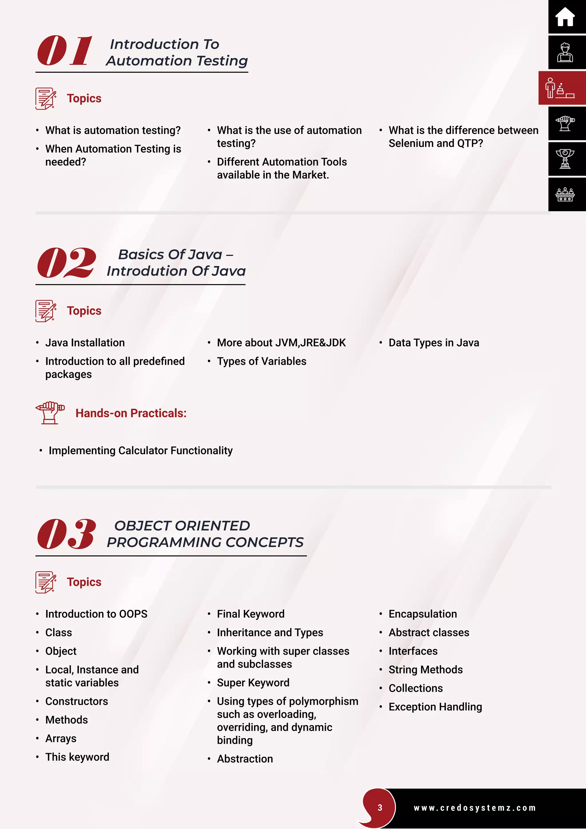w w w . c r e d o s y s t e m z . c o m
3
01
02
Introduction To
Automation Testing
Basics Of Java –
Introdution Of Java
Topics
Topics
• What is automation testing?
• When Automation Testing is
		needed?
• Java Installation
• Introduction to all predefined
packages
• What is the use of automation
		testing?
• Different Automation Tools
		
available in the Market.
• More about JVM,JRE&JDK
• Types of Variables
• What is the difference between
		
Selenium and QTP?
• Data Types in Java
Hands-on Practicals:
• Implementing Calculator Functionality
03 OBJECT ORIENTED
PROGRAMMING CONCEPTS
Topics
• Introduction to OOPS
• Class
• Object
• Local, Instance and
static variables
• Constructors
• Methods
• Arrays
• This keyword
• Final Keyword
• Inheritance and Types
• Working with super classes
and subclasses
• Super Keyword
• Using types of polymorphism
such as overloading,
overriding, and dynamic
binding
• Abstraction
• Encapsulation
• Abstract classes
• Interfaces
• String Methods
• Collections
• Exception Handling
 