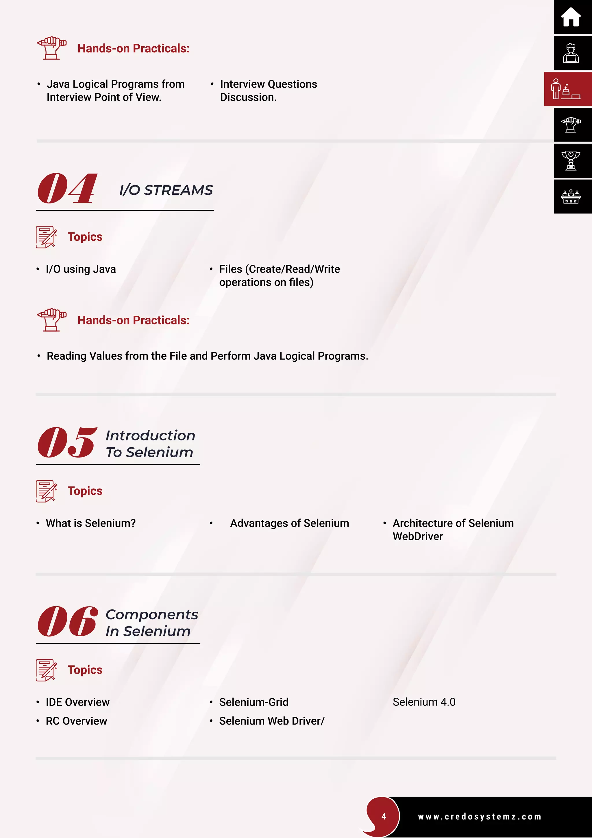w w w . c r e d o s y s t e m z . c o m
4
04
05
06
I/O STREAMS
Introduction
To Selenium
Components
In Selenium
Topics
Topics
Topics
• I/O using Java
• What is Selenium?
• IDE Overview
• RC Overview
• Files (Create/Read/Write
operations on files)
• Advantages of Selenium
• Selenium-Grid
• Selenium Web Driver/
• Architecture of Selenium
WebDriver
Hands-on Practicals:
Hands-on Practicals:
• Java Logical Programs from
Interview Point of View.
• Reading Values from the File and Perform Java Logical Programs.
• Interview Questions
Discussion.
Selenium 4.0
 