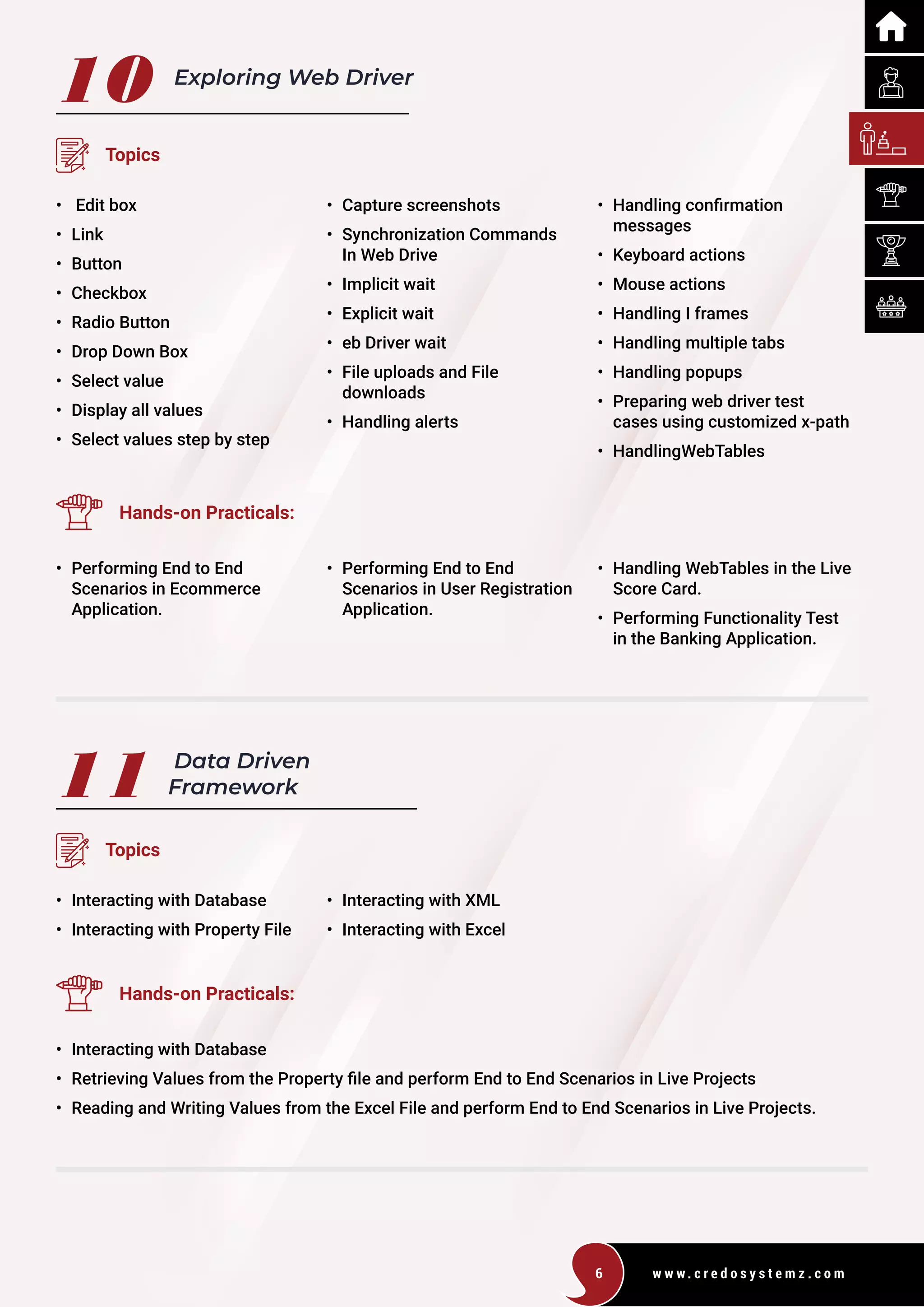 w w w . c r e d o s y s t e m z . c o m
6
10 Exploring Web Driver
Topics
• Edit box
• Link
• Button
• Checkbox
• Radio Button
• Drop Down Box
• Select value
• Display all values
• Select values step by step
• Capture screenshots
• Synchronization Commands
In Web Drive
• Implicit wait
• Explicit wait
• eb Driver wait
• File uploads and File
downloads
• Handling alerts
• Handling confirmation
messages
• Keyboard actions
• Mouse actions
• Handling I frames
• Handling multiple tabs
• Handling popups
• Preparing web driver test
cases using customized x-path
• HandlingWebTables
Hands-on Practicals:
• Performing End to End
Scenarios in Ecommerce
Application.
• Performing End to End
Scenarios in User Registration
Application.
• Handling WebTables in the Live
Score Card.
• Performing Functionality Test
in the Banking Application.
11 Data Driven
Framework
Topics
• Interacting with Database
• Interacting with Property File
• Interacting with XML
• Interacting with Excel
Hands-on Practicals:
• Interacting with Database
• Retrieving Values from the Property file and perform End to End Scenarios in Live Projects
• Reading and Writing Values from the Excel File and perform End to End Scenarios in Live Projects.
 