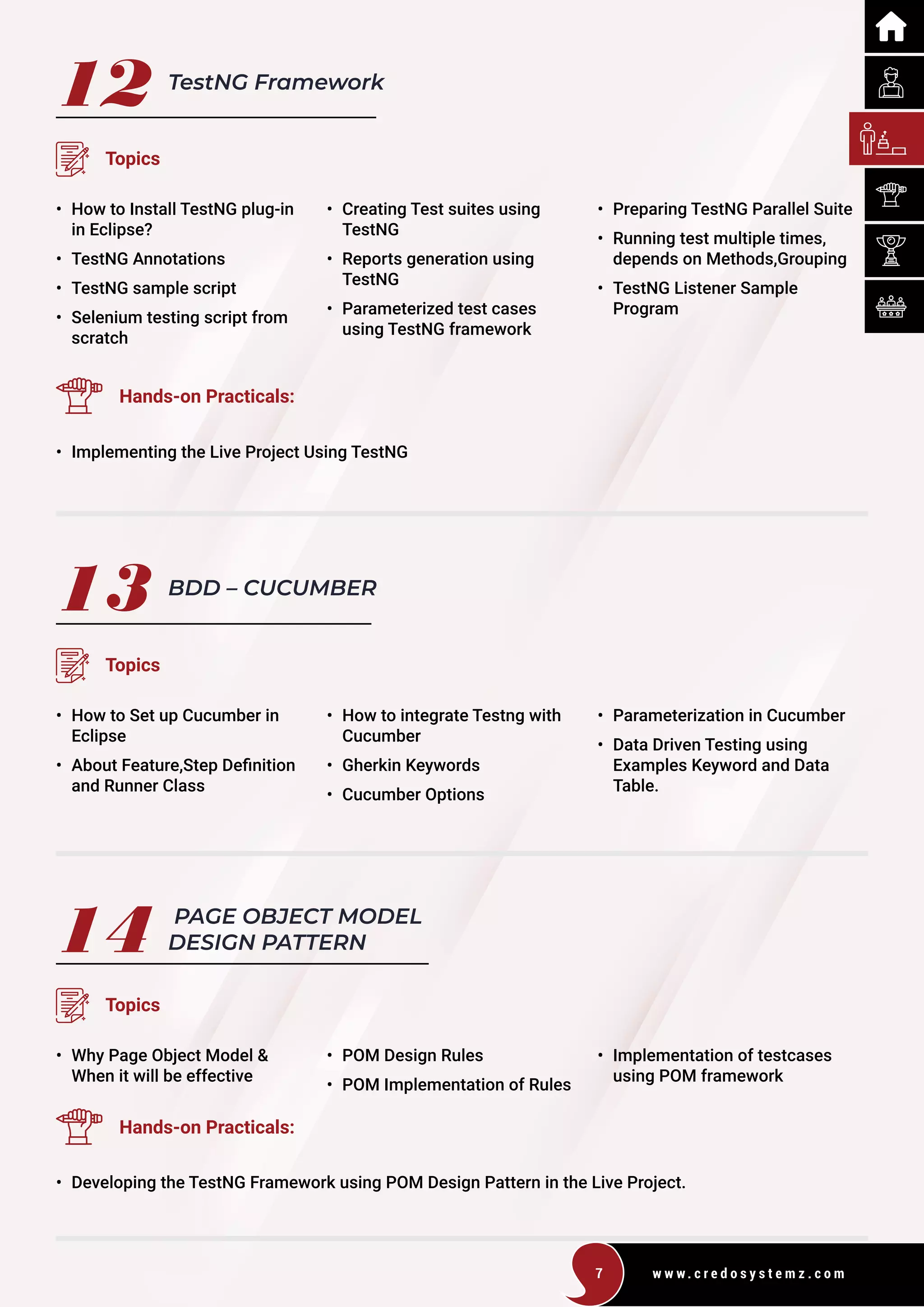 w w w . c r e d o s y s t e m z . c o m
7
12 TestNG Framework
Topics
• How to Install TestNG plug-in
in Eclipse?
• TestNG Annotations
• TestNG sample script
• Selenium testing script from
scratch
• Creating Test suites using 		
TestNG
• Reports generation using 		
TestNG
• Parameterized test cases
		using TestNG framework
• Preparing TestNG Parallel Suite
• Running test multiple times,
depends on Methods,Grouping
• TestNG Listener Sample
Program
Hands-on Practicals:
• Implementing the Live Project Using TestNG
13
14
BDD – CUCUMBER
PAGE OBJECT MODEL
DESIGN PATTERN
Topics
Topics
• How to Set up Cucumber in
Eclipse
• About Feature,Step Definition
and Runner Class
• Why Page Object Model & 		
When it will be effective
• How to integrate Testng with
Cucumber
• Gherkin Keywords
• Cucumber Options
• POM Design Rules
• POM Implementation of Rules
• Parameterization in Cucumber
• Data Driven Testing using
Examples Keyword and Data
Table.
• Implementation of testcases
using POM framework
Hands-on Practicals:
• Developing the TestNG Framework using POM Design Pattern in the Live Project.
 