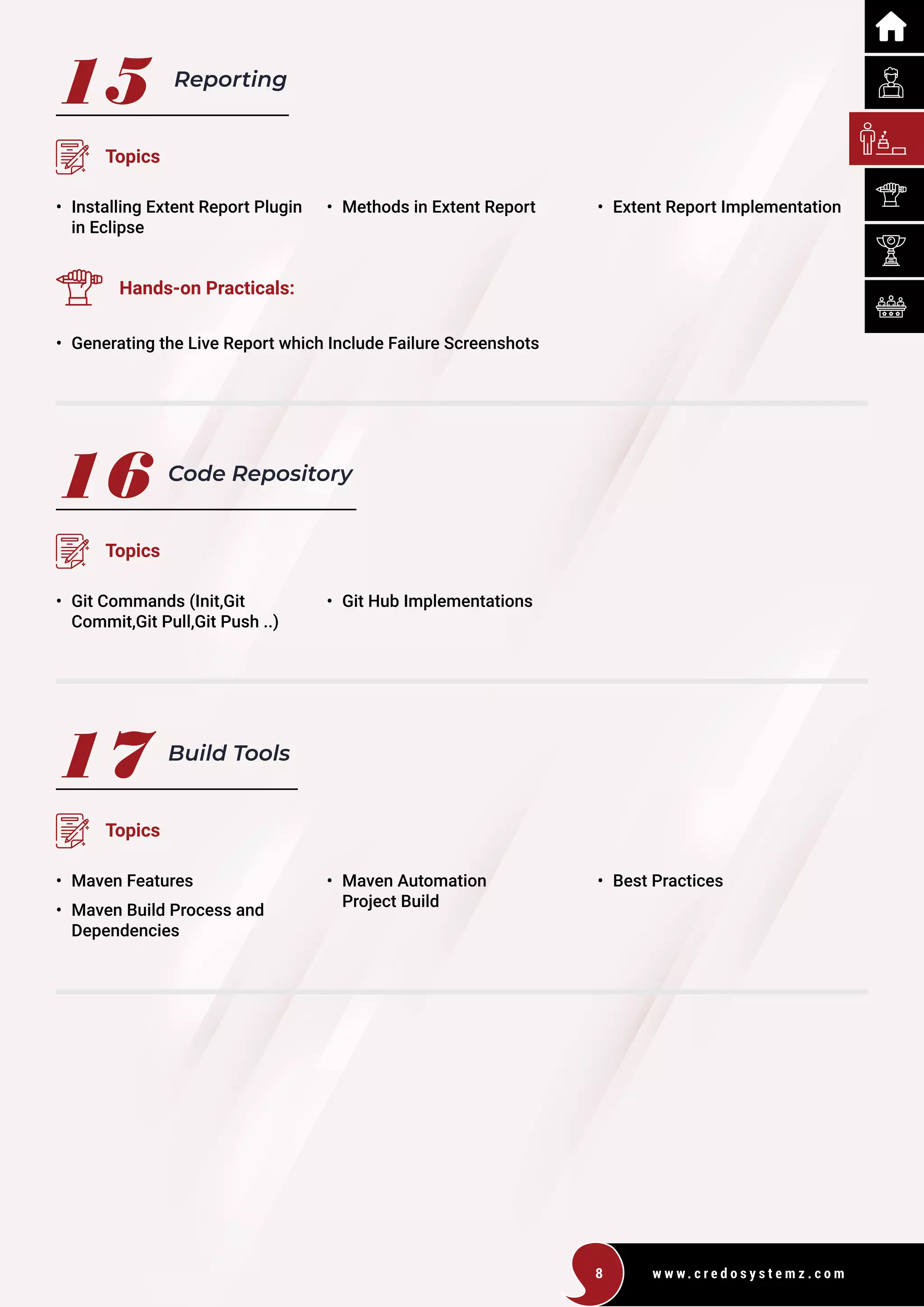 w w w . c r e d o s y s t e m z . c o m
8
15
16
17
Reporting
Code Repository
Build Tools
Topics
Topics
Topics
• Installing Extent Report Plugin
in Eclipse
• Git Commands (Init,Git
Commit,Git Pull,Git Push ..)
• Maven Features
• Maven Build Process and
Dependencies
• Methods in Extent Report
• Git Hub Implementations
• Maven Automation
Project Build
• Extent Report Implementation
Hands-on Practicals:
• Generating the Live Report which Include Failure Screenshots
• Best Practices
 
