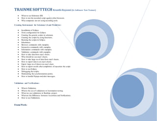 TRAINME SOFTTECH Kranthi Rayanni (Sr. Software Test Trainer)
 When to use Selenium IDE
 How to run the recorded script against other browsers.
 Why companies are not using recording tools.
Creating Environment for Selenium 1.0 and Webdriver:
 Installation of Eclipse.
 JUnit configuration for Eclipse.
 Creating the generic scripts in selenium.
 Creating the scripts by using functions.
 Running the scripts in Eclipse.
 Inheritance
 Browser commands with examples.
 Interactive commands with examples.
 Information commands with examples.
 Validation commands with examples.
 How to take data from excel sheets.
 Why should we use excel sheets.
 How to take large no of data from excel sheets.
 How to export data to an excel sheets.
 Export large no of data to an excel sheet.
 How to export results after completion of execution the script.
 How to use Eclipse.
 Debugging the scripts.
 Maintaining the synchronization points.
 How to handle Popups and alert messages.
Validations and Verifications:
 What is Validation.
 What is the use of validations in Automation testing.
 When we use validations in Realtime project.
 What are the Difference between Assertions and Verifications.
 How to use Validations.
FrameWork:
 