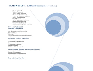 TRAINME SOFTTECH Kranthi Rayanni (Sr. Software Test Trainer)
What is Framework.
Types of Frameworks.
What is modular framework.
What is DataDrivenframework.
What is Keyword driven framework.
What is Hybrid framework.
Use of Framework.
Explain me about your framework.
How develop the framework.
Integration of the framework.
How execute the scripts from framework.
Core Java Fundamentals :
Language Fundamentals
Java Programming Language Keywords
Class and Object
Data Types
Array Declaration, Construction,and Initialization
Flow Control, Exceptions, and Assertions
Writing Code Using if and switch
Statements
Writing Code Using Loops
Handling Exceptions
Working with the Assertion Mechanism
Object Orientation, Overloading and Overriding, Constructors
Benefits of Encapsulation
Overridden and Overloaded Methods
Using the java.lang.String Class
 