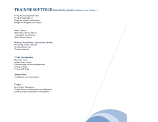 TRAINME SOFTTECH Kranthi Rayanni (Sr. Software Test Trainer)
Using the java.lang.Math Class
Using Wrapper Classes
Using the equals() Method with
Strings and Wrappers and Objects
Inner Classes
Method-Local Inner Classes
Anonymous Inner Classes
Static Nested Classes
Defining, Instantiating, and Starting Threads
Preventing Thread Execution
Synchronizing Code
Thread Interaction
JUnit Introduction
Proving it works
Starting from scratch
Understanding unit testing frameworks
Setting up JUnit
Testing with JUnit.
Annotations :
TestNG and Junit Annotations
Project :
Live Project Explanation.
Version Control Configuration and Explanation.
Locking Defects using Defect Management.
 
