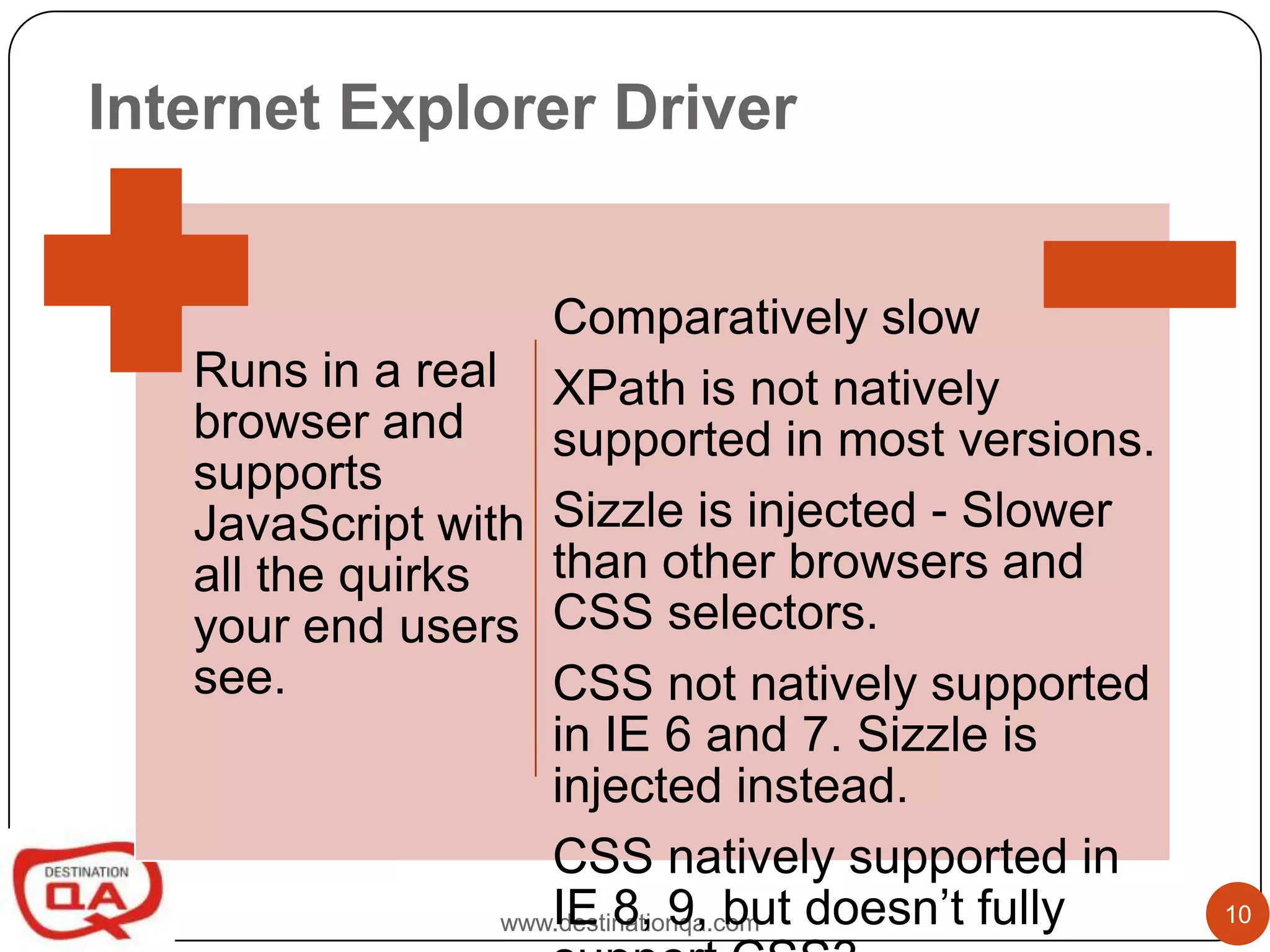 Internet Explorer Driver


                     Comparatively slow
   Runs in a real XPath is not natively
   browser and       supported in most versions.
   supports
   JavaScript with Sizzle is injected - Slower
   all the quirks    than other browsers and
   your end users CSS selectors.
   see.              CSS not natively supported
                     in IE 6 and 7. Sizzle is
                     injected instead.
                     CSS natively supported in
                     IE 8, 9, but doesn’t fully
                  www.destinationqa.com            10
 