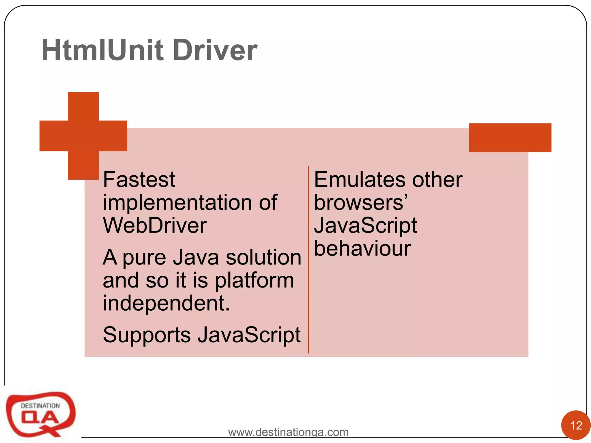 HtmlUnit Driver



    Fastest                    Emulates other
    implementation of          browsers’
    WebDriver                  JavaScript
    A pure Java solution       behaviour
    and so it is platform
    independent.
    Supports JavaScript


                                                12
                 www.destinationqa.com
 
