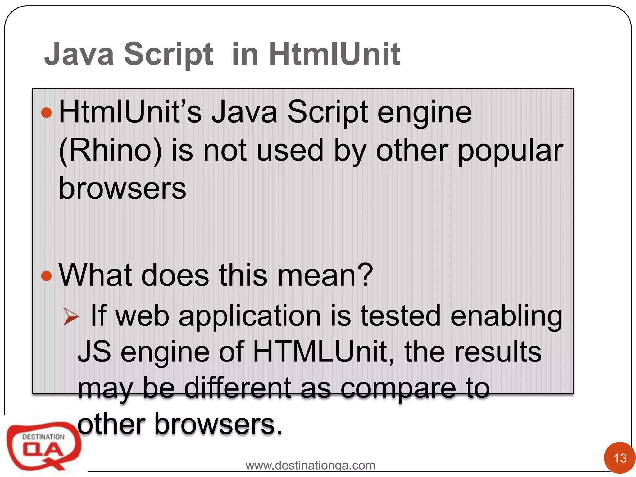 Java Script in HtmlUnit
 HtmlUnit’s Java Script engine
 (Rhino) is not used by other popular
 browsers

 What does this mean?
  If web application is tested enabling
  JS engine of HTMLUnit, the results
  may be different as compare to
  other browsers.
                                           13
               www.destinationqa.com
 