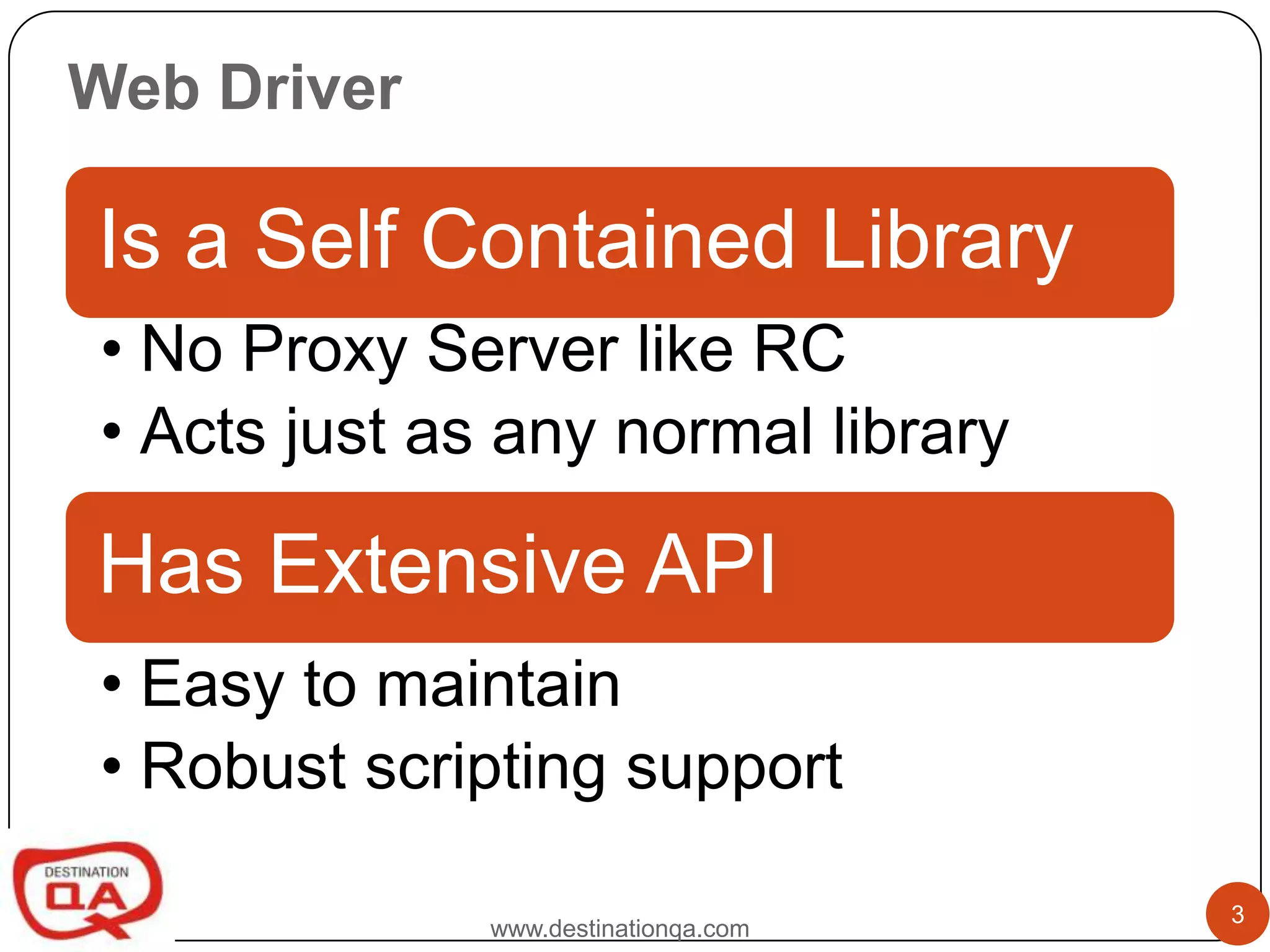 Web Driver

Is a Self Contained Library
• No Proxy Server like RC
• Acts just as any normal library

Has Extensive API
• Easy to maintain
• Robust scripting support

                                      3
              www.destinationqa.com
 