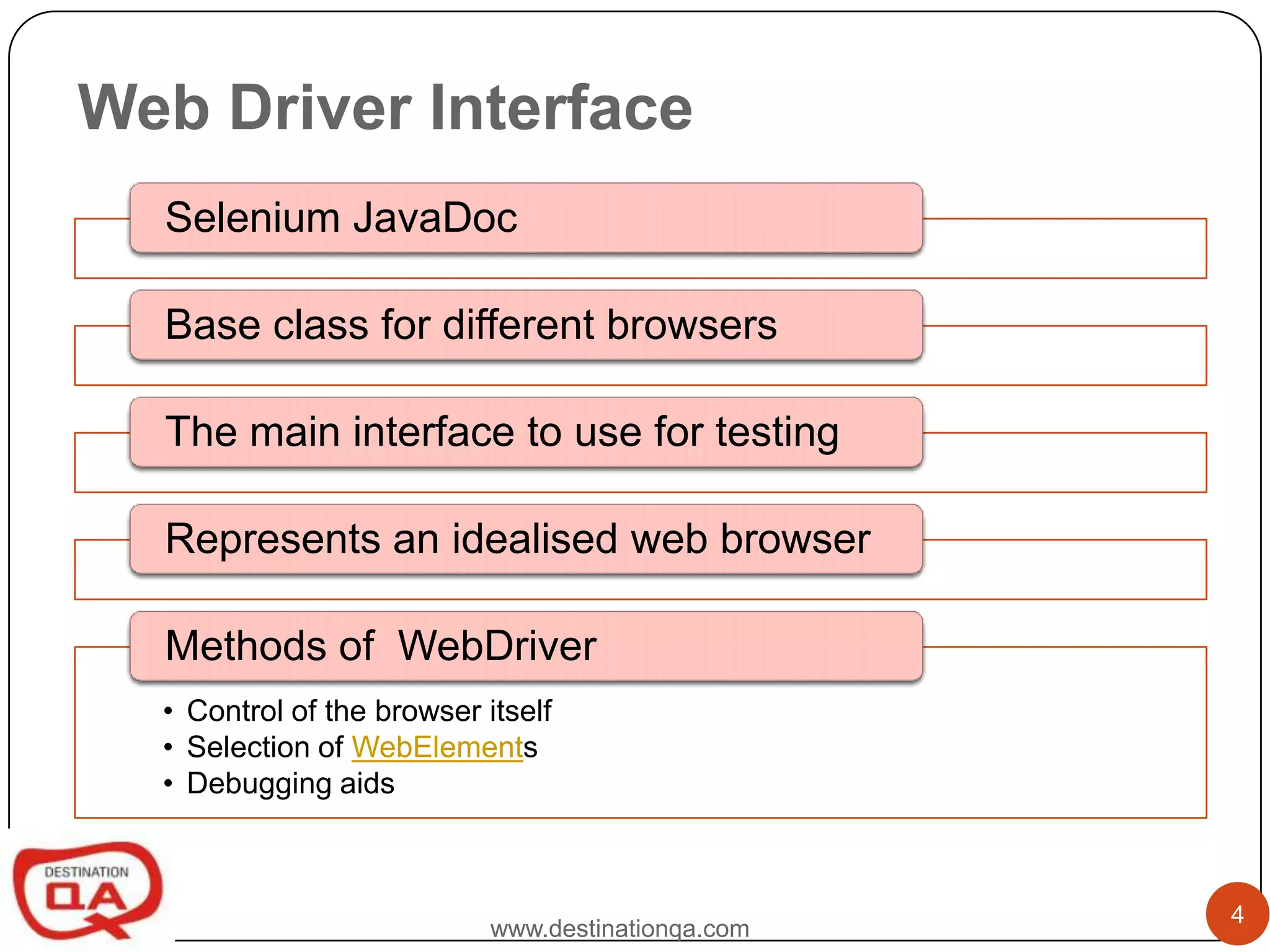 Web Driver Interface
  Selenium JavaDoc

  Base class for different browsers

  The main interface to use for testing

  Represents an idealised web browser

  Methods of WebDriver
  • Control of the browser itself
  • Selection of WebElements
  • Debugging aids



                                                    4
                            www.destinationqa.com
 