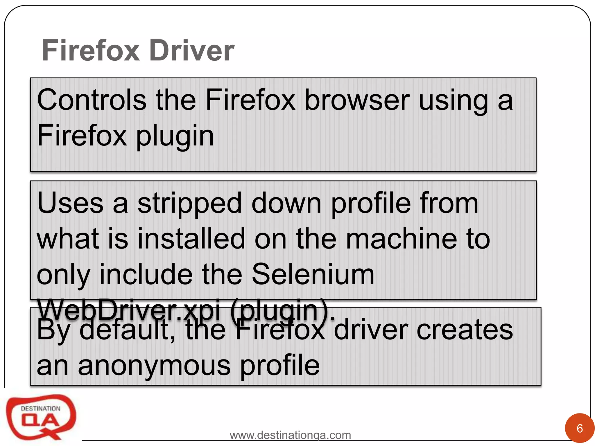 Firefox Driver
Controls the Firefox browser using a
Firefox plugin

Uses a stripped down profile from
what is installed on the machine to
only include the Selenium
WebDriver.xpi (plugin).
By default, the Firefox driver creates
an anonymous profile
                                         6
               www.destinationqa.com
 