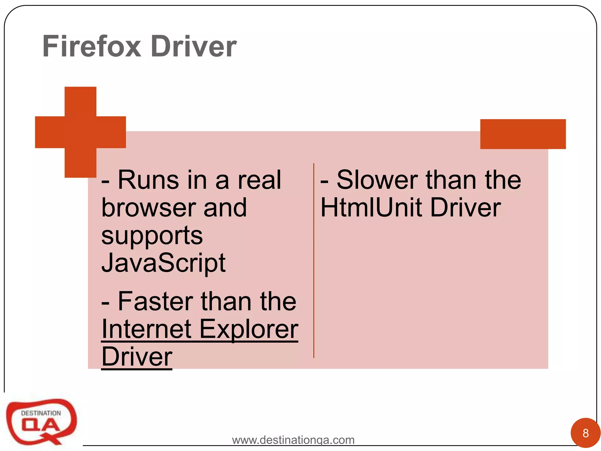 Firefox Driver



    - Runs in a real - Slower than the
    browser and       HtmlUnit Driver
    supports
    JavaScript
    - Faster than the
    Internet Explorer
    Driver

                                         8
              www.destinationqa.com
 