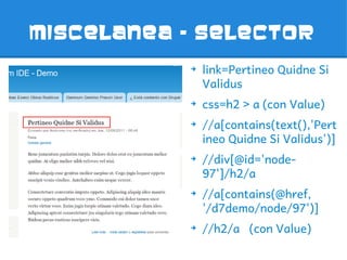 MISCELANEA - SELECTOR
           ➔
               link=Pertineo Quidne Si
               Validus
           ➔
               css=h2 > a (con Value)
           ➔
               //a[contains(text(),'Pert
               ineo Quidne Si Validus')]
           ➔
               //div[@id='node-
               97']/h2/a
           ➔
               //a[contains(@href,
               '/d7demo/node/97')]
           ➔
               //h2/a (con Value)
 