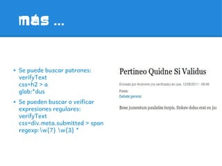 MáS ...



➔   Se puede buscar patrones:
    verifyText
    css=h2 > a
    glob:*dus
➔   Se pueden buscar o veificar
    expresiones regulares:
    verifyText
    css=div.meta.submitted > span
    regexp:w{7} w{3} *
 