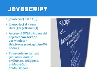 JavaScript
➔
    javascript{ 10 * 10 }
➔
    javascript{ d = new
    Date();d.getHours()}
➔
    Acceso al DOM a través del
    objeto browserbot
    var window =
    this.browserbot.getUserWi
    ndow();
➔
    Fireevents en los test
    (onFocus, onBlur,
    onChange, onSubmit,
    onMouseOut,
    onMouseOver
 