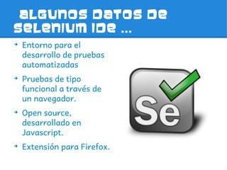 Algunos datos de
selenium IDE ...
➔
    Entorno para el
    desarrollo de pruebas
    automatizadas
➔
    Pruebas de tipo
    funcional a través de
    un navegador.
➔
    Open source,
    desarrollado en
    Javascript.
➔
    Extensión para Firefox.
 