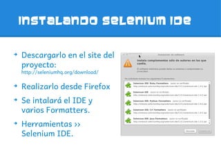Instalando Selenium IDE


➔
    Descargarlo en el site del
    proyecto:
    http://seleniumhq.org/download/

➔
    Realizarlo desde Firefox
➔
    Se intalará el IDE y
    varios Formatters.
➔
    Herramientas ››
    Selenium IDE.
 