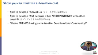 Japan Selenium User Community
日本Seleniumユーザーコミュニティ
Show you can minimize automation cost
• Able to develop PARALLELLY (リリー...
