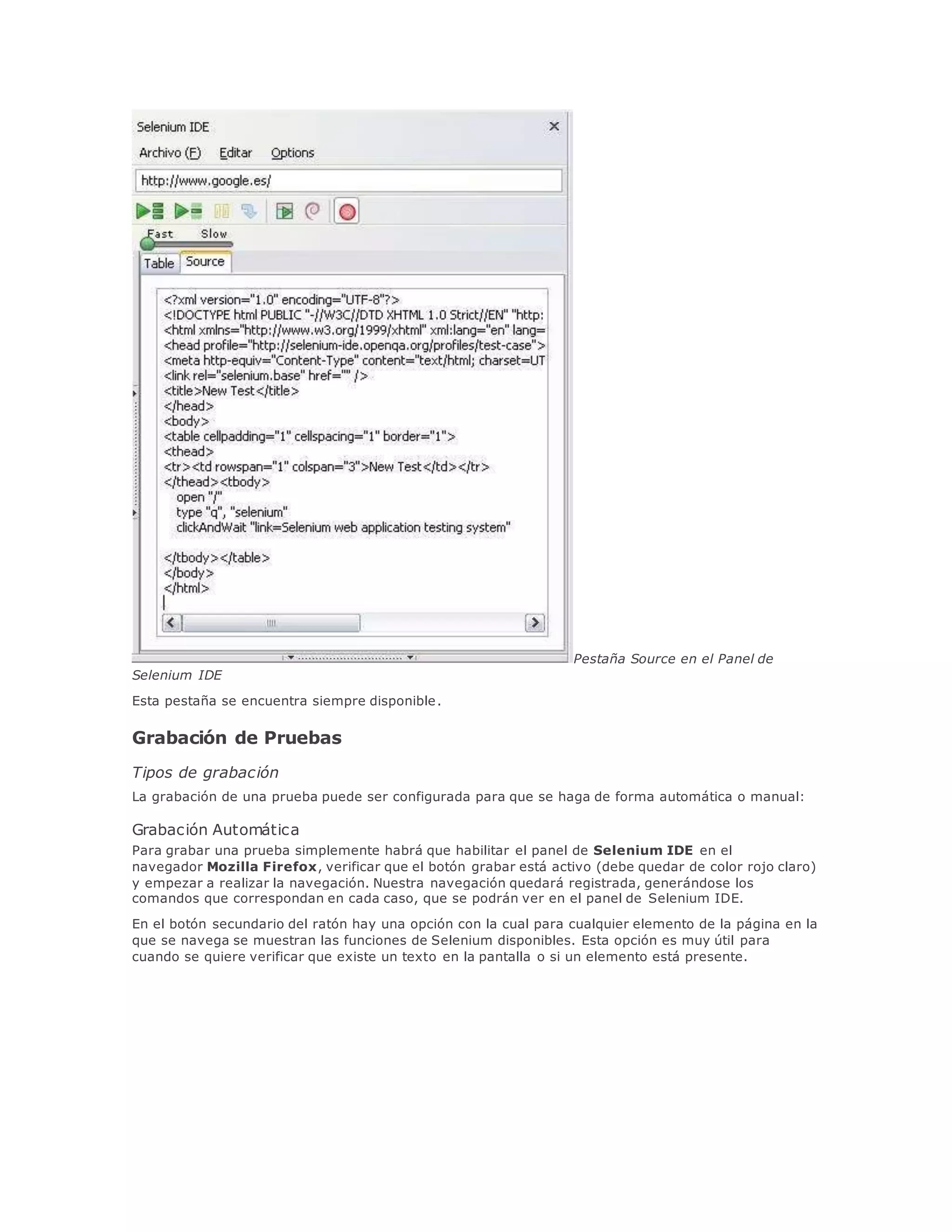 Pestaña Source en el Panel de
Selenium IDE
Esta pestaña se encuentra siempre disponible.
Grabación de Pruebas
Tipos de grabación
La grabación de una prueba puede ser configurada para que se haga de forma automática o manual:
Grabación Automática
Para grabar una prueba simplemente habrá que habilitar el panel de Selenium IDE en el
navegador Mozilla Firefox, verificar que el botón grabar está activo (debe quedar de color rojo claro)
y empezar a realizar la navegación. Nuestra navegación quedará registrada, generándose los
comandos que correspondan en cada caso, que se podrán ver en el panel de Selenium IDE.
En el botón secundario del ratón hay una opción con la cual para cualquier elemento de la página en la
que se navega se muestran las funciones de Selenium disponibles. Esta opción es muy útil para
cuando se quiere verificar que existe un texto en la pantalla o si un elemento está presente.
 
