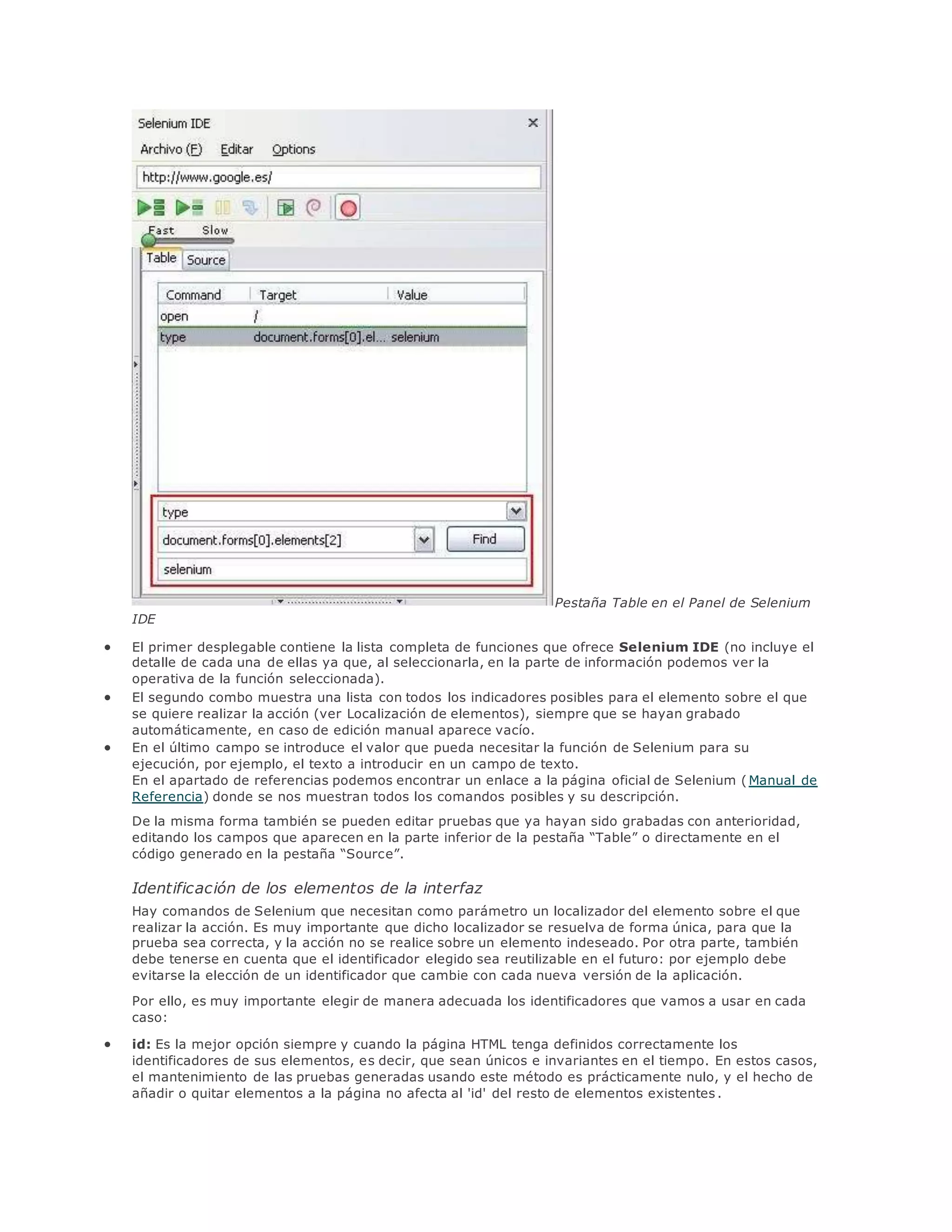 Pestaña Table en el Panel de Selenium
IDE
 El primer desplegable contiene la lista completa de funciones que ofrece Selenium IDE (no incluye el
detalle de cada una de ellas ya que, al seleccionarla, en la parte de información podemos ver la
operativa de la función seleccionada).
 El segundo combo muestra una lista con todos los indicadores posibles para el elemento sobre el que
se quiere realizar la acción (ver Localización de elementos), siempre que se hayan grabado
automáticamente, en caso de edición manual aparece vacío.
 En el último campo se introduce el valor que pueda necesitar la función de Selenium para su
ejecución, por ejemplo, el texto a introducir en un campo de texto.
En el apartado de referencias podemos encontrar un enlace a la página oficial de Selenium (Manual de
Referencia) donde se nos muestran todos los comandos posibles y su descripción.
De la misma forma también se pueden editar pruebas que ya hayan sido grabadas con anterioridad,
editando los campos que aparecen en la parte inferior de la pestaña “Table” o directamente en el
código generado en la pestaña “Source”.
Identificación de los elementos de la interfaz
Hay comandos de Selenium que necesitan como parámetro un localizador del elemento sobre el que
realizar la acción. Es muy importante que dicho localizador se resuelva de forma única, para que la
prueba sea correcta, y la acción no se realice sobre un elemento indeseado. Por otra parte, también
debe tenerse en cuenta que el identificador elegido sea reutilizable en el futuro: por ejemplo debe
evitarse la elección de un identificador que cambie con cada nueva versión de la aplicación.
Por ello, es muy importante elegir de manera adecuada los identificadores que vamos a usar en cada
caso:
 id: Es la mejor opción siempre y cuando la página HTML tenga definidos correctamente los
identificadores de sus elementos, es decir, que sean únicos e invariantes en el tiempo. En estos casos,
el mantenimiento de las pruebas generadas usando este método es prácticamente nulo, y el hecho de
añadir o quitar elementos a la página no afecta al 'id' del resto de elementos existentes .
 
