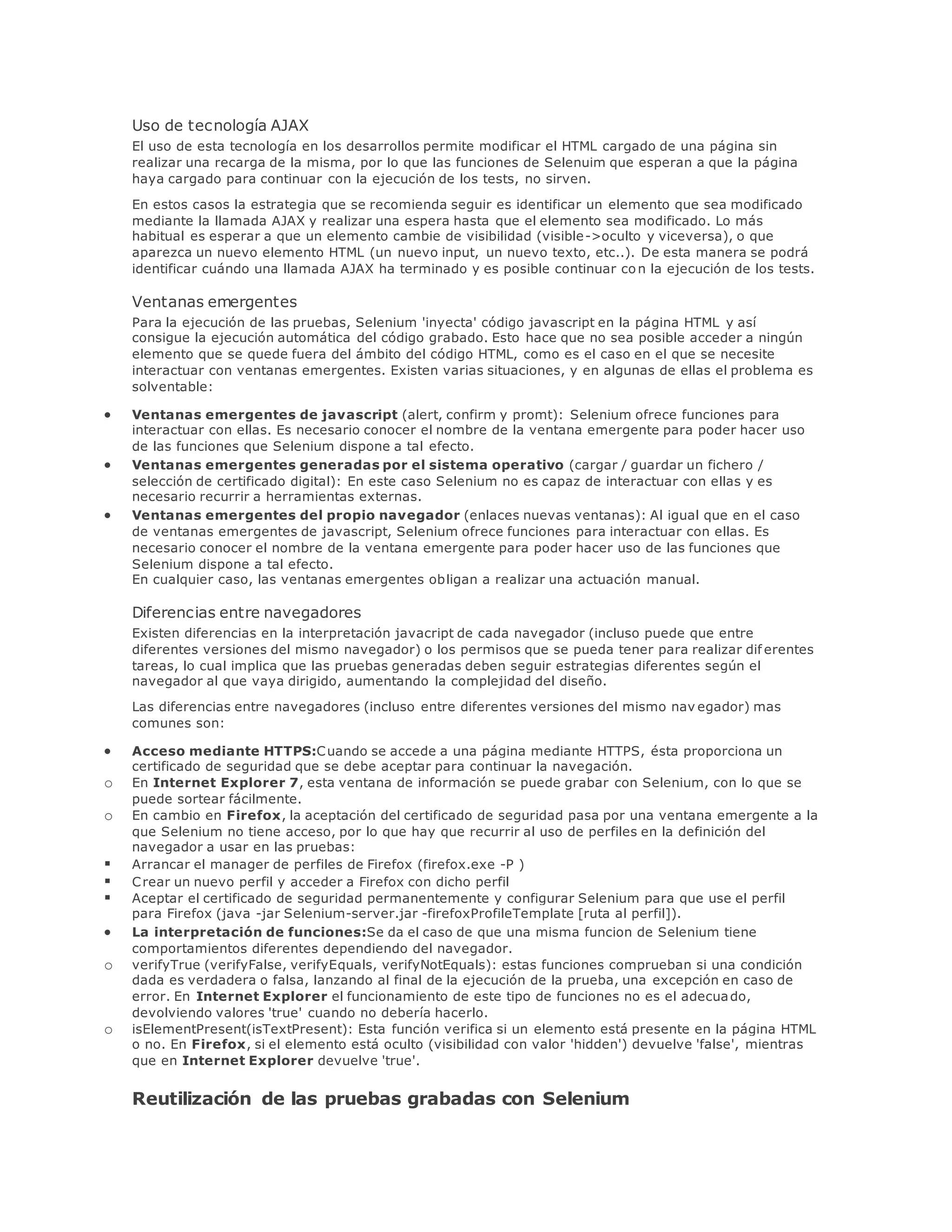 Uso de tecnología AJAX
El uso de esta tecnología en los desarrollos permite modificar el HTML cargado de una página sin
realizar una recarga de la misma, por lo que las funciones de Selenuim que esperan a que la página
haya cargado para continuar con la ejecución de los tests, no sirven.
En estos casos la estrategia que se recomienda seguir es identificar un elemento que sea modificado
mediante la llamada AJAX y realizar una espera hasta que el elemento sea modificado. Lo más
habitual es esperar a que un elemento cambie de visibilidad (visible->oculto y viceversa), o que
aparezca un nuevo elemento HTML (un nuevo input, un nuevo texto, etc..). De esta manera se podrá
identificar cuándo una llamada AJAX ha terminado y es posible continuar con la ejecución de los tests.
Ventanas emergentes
Para la ejecución de las pruebas, Selenium 'inyecta' código javascript en la página HTML y así
consigue la ejecución automática del código grabado. Esto hace que no sea posible acceder a ningún
elemento que se quede fuera del ámbito del código HTML, como es el caso en el que se necesite
interactuar con ventanas emergentes. Existen varias situaciones, y en algunas de ellas el problema es
solventable:
 Ventanas emergentes de javascript (alert, confirm y promt): Selenium ofrece funciones para
interactuar con ellas. Es necesario conocer el nombre de la ventana emergente para poder hacer uso
de las funciones que Selenium dispone a tal efecto.
 Ventanas emergentes generadas por el sistema operativo (cargar / guardar un fichero /
selección de certificado digital): En este caso Selenium no es capaz de interactuar con ellas y es
necesario recurrir a herramientas externas.
 Ventanas emergentes del propio navegador (enlaces nuevas ventanas): Al igual que en el caso
de ventanas emergentes de javascript, Selenium ofrece funciones para interactuar con ellas. Es
necesario conocer el nombre de la ventana emergente para poder hacer uso de las funciones que
Selenium dispone a tal efecto.
En cualquier caso, las ventanas emergentes obligan a realizar una actuación manual.
Diferencias entre navegadores
Existen diferencias en la interpretación javacript de cada navegador (incluso puede que entre
diferentes versiones del mismo navegador) o los permisos que se pueda tener para realizar dif erentes
tareas, lo cual implica que las pruebas generadas deben seguir estrategias diferentes según el
navegador al que vaya dirigido, aumentando la complejidad del diseño.
Las diferencias entre navegadores (incluso entre diferentes versiones del mismo nav egador) mas
comunes son:
 Acceso mediante HTTPS:Cuando se accede a una página mediante HTTPS, ésta proporciona un
certificado de seguridad que se debe aceptar para continuar la navegación.
o En Internet Explorer 7, esta ventana de información se puede grabar con Selenium, con lo que se
puede sortear fácilmente.
o En cambio en Firefox, la aceptación del certificado de seguridad pasa por una ventana emergente a la
que Selenium no tiene acceso, por lo que hay que recurrir al uso de perfiles en la definición del
navegador a usar en las pruebas:
 Arrancar el manager de perfiles de Firefox (firefox.exe -P )
 Crear un nuevo perfil y acceder a Firefox con dicho perfil
 Aceptar el certificado de seguridad permanentemente y configurar Selenium para que use el perfil
para Firefox (java -jar Selenium-server.jar -firefoxProfileTemplate [ruta al perfil]).
 La interpretación de funciones:Se da el caso de que una misma funcion de Selenium tiene
comportamientos diferentes dependiendo del navegador.
o verifyTrue (verifyFalse, verifyEquals, verifyNotEquals): estas funciones comprueban si una condición
dada es verdadera o falsa, lanzando al final de la ejecución de la prueba, una excepción en caso de
error. En Internet Explorer el funcionamiento de este tipo de funciones no es el adecuado,
devolviendo valores 'true' cuando no debería hacerlo.
o isElementPresent(isTextPresent): Esta función verifica si un elemento está presente en la página HTML
o no. En Firefox, si el elemento está oculto (visibilidad con valor 'hidden') devuelve 'false', mientras
que en Internet Explorer devuelve 'true'.
Reutilización de las pruebas grabadas con Selenium
 