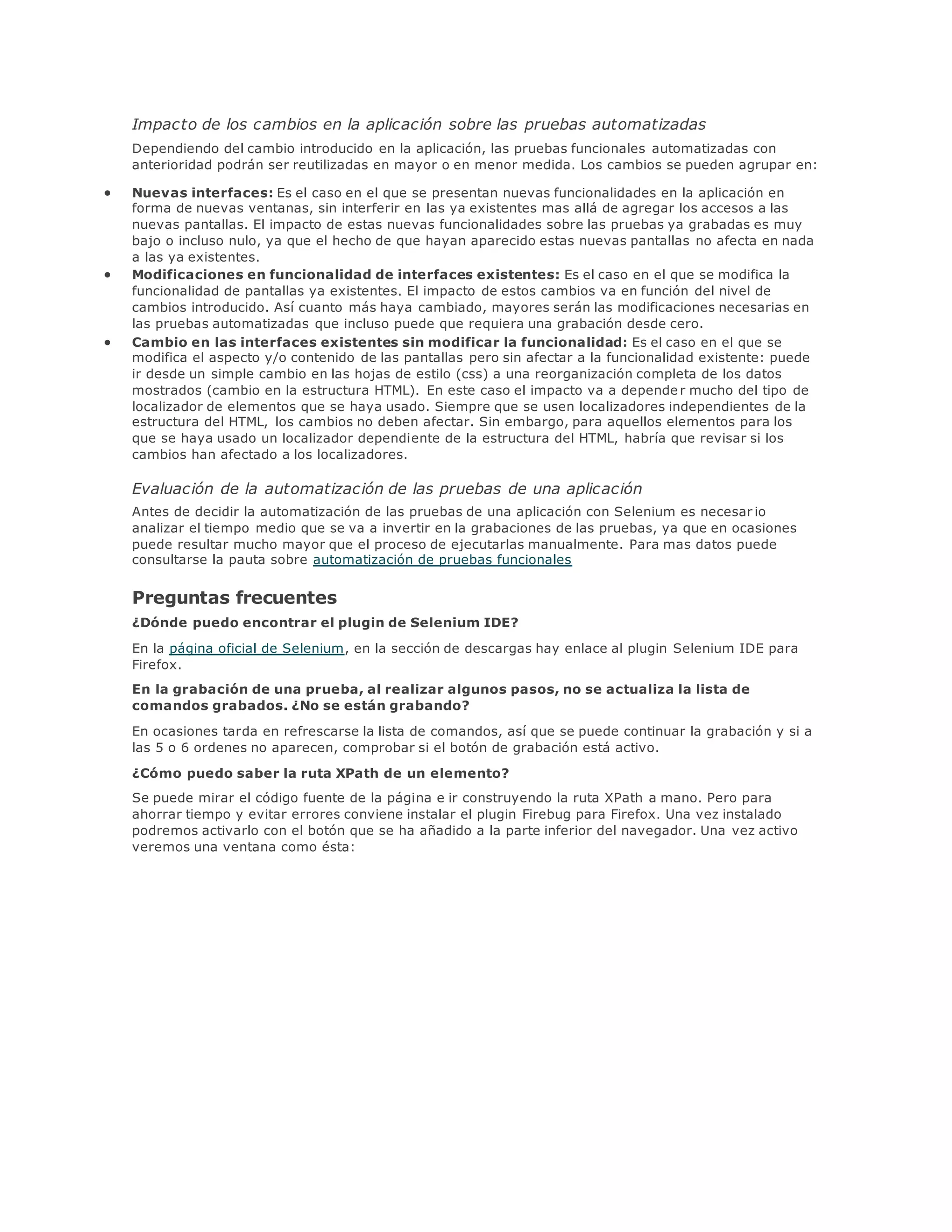 Impacto de los cambios en la aplicación sobre las pruebas automatizadas
Dependiendo del cambio introducido en la aplicación, las pruebas funcionales automatizadas con
anterioridad podrán ser reutilizadas en mayor o en menor medida. Los cambios se pueden agrupar en:
 Nuevas interfaces: Es el caso en el que se presentan nuevas funcionalidades en la aplicación en
forma de nuevas ventanas, sin interferir en las ya existentes mas allá de agregar los accesos a las
nuevas pantallas. El impacto de estas nuevas funcionalidades sobre las pruebas ya grabadas es muy
bajo o incluso nulo, ya que el hecho de que hayan aparecido estas nuevas pantallas no afecta en nada
a las ya existentes.
 Modificaciones en funcionalidad de interfaces existentes: Es el caso en el que se modifica la
funcionalidad de pantallas ya existentes. El impacto de estos cambios va en función del nivel de
cambios introducido. Así cuanto más haya cambiado, mayores serán las modificaciones necesarias en
las pruebas automatizadas que incluso puede que requiera una grabación desde cero.
 Cambio en las interfaces existentes sin modificar la funcionalidad: Es el caso en el que se
modifica el aspecto y/o contenido de las pantallas pero sin afectar a la funcionalidad existente: puede
ir desde un simple cambio en las hojas de estilo (css) a una reorganización completa de los datos
mostrados (cambio en la estructura HTML). En este caso el impacto va a depende r mucho del tipo de
localizador de elementos que se haya usado. Siempre que se usen localizadores independientes de la
estructura del HTML, los cambios no deben afectar. Sin embargo, para aquellos elementos para los
que se haya usado un localizador dependiente de la estructura del HTML, habría que revisar si los
cambios han afectado a los localizadores.
Evaluación de la automatización de las pruebas de una aplicación
Antes de decidir la automatización de las pruebas de una aplicación con Selenium es necesar io
analizar el tiempo medio que se va a invertir en la grabaciones de las pruebas, ya que en ocasiones
puede resultar mucho mayor que el proceso de ejecutarlas manualmente. Para mas datos puede
consultarse la pauta sobre automatización de pruebas funcionales
Preguntas frecuentes
¿Dónde puedo encontrar el plugin de Selenium IDE?
En la página oficial de Selenium, en la sección de descargas hay enlace al plugin Selenium IDE para
Firefox.
En la grabación de una prueba, al realizar algunos pasos, no se actualiza la lista de
comandos grabados. ¿No se están grabando?
En ocasiones tarda en refrescarse la lista de comandos, así que se puede continuar la grabación y si a
las 5 o 6 ordenes no aparecen, comprobar si el botón de grabación está activo.
¿Cómo puedo saber la ruta XPath de un elemento?
Se puede mirar el código fuente de la página e ir construyendo la ruta XPath a mano. Pero para
ahorrar tiempo y evitar errores conviene instalar el plugin Firebug para Firefox. Una vez instalado
podremos activarlo con el botón que se ha añadido a la parte inferior del navegador. Una vez activo
veremos una ventana como ésta:
 