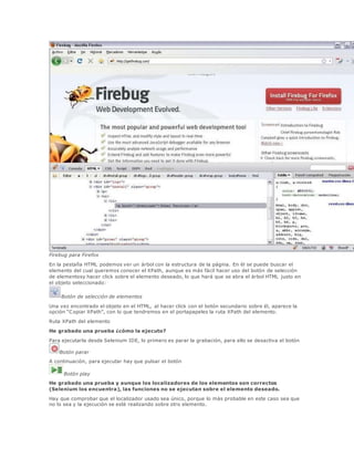 Firebug para Firefox
En la pestaña HTML podemos ver un árbol con la estructura de la página. En él se puede buscar el
elemento del cual queremos conocer el XPath, aunque es más fácil hacer uso del botón de selección
de elementosy hacer click sobre el elemento deseado, lo que hará que se abra el árbol HTML justo en
el objeto seleccionado:
Botón de selección de elementos
Una vez encontrado el objeto en el HTML, al hacer click con el botón secundario sobre él, aparece la
opción “Copiar XPath”, con lo que tendremos en el portapapeles la ruta XPath del elemento.
Ruta XPath del elemento
He grabado una prueba ¿cómo la ejecuto?
Para ejecutarla desde Selenium IDE, lo primero es parar la grabación, para ello se desactiva el botón
Botón parar
A continuación, para ejecutar hay que pulsar el botón
Botón play
He grabado una prueba y aunque los localizadores de los elementos son correctos
(Selenium los encuentra), las funciones no se ejecutan sobre el elemento deseado.
Hay que comprobar que el localizador usado sea único, porque lo más probable en este caso sea que
no lo sea y la ejecución se esté realizando sobre otro elemento.
 