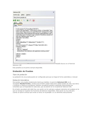 Pestaña Source en el Panel de
Selenium IDE
Esta pestaña se encuentra siempre disponible.
Grabación de Pruebas
Tipos de grabación
La grabación de una prueba puede ser configurada para que se haga de forma automática o manual:
Grabación Automática
Para grabar una prueba simplemente habrá que habilitar el panel de Selenium IDE en el
navegador Mozilla Firefox, verificar que el botón grabar está activo (debe quedar de color rojo claro)
y empezar a realizar la navegación. Nuestra navegación quedará registrada, generándose los
comandos que correspondan en cada caso, que se podrán ver en el panel de Selenium IDE.
En el botón secundario del ratón hay una opción con la cual para cualquier elemento de la página en la
que se navega se muestran las funciones de Selenium disponibles. Esta opción es muy útil para
cuando se quiere verificar que existe un texto en la pantalla o si un elemento está presente.
 