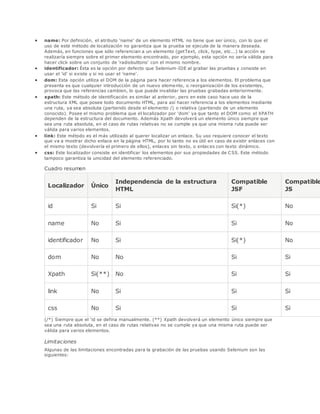  name: Por definición, el atributo 'name' de un elemento HTML no tiene que ser único, con lo que el
uso de este método de localización no garantiza que la prueba se ejecute de la manera deseada.
Además, en funciones que sólo referencian a un elemento (getText, click, type, etc...) la acción se
realizaría siempre sobre el primer elemento encontrado, por ejemplo, esta opción no sería válida para
hacer click sobre un conjunto de 'radiobuttons' con el mismo nombre.
 identificador: Ésta es la opción por defecto que Selenium-IDE al grabar las pruebas y consiste en
usar el 'id' si existe y si no usar el 'name'.
 dom: Esta opción utiliza el DOM de la página para hacer referencia a los elementos. El problema que
presenta es que cualquier introducción de un nuevo elemento, o reorganización de los existentes,
provoca que las referencias cambien, lo que puede invalidar las pruebas grabadas anteriormente.
 xpath: Este método de identificación es similar al anterior, pero en este caso hace uso de la
estructura XML que posee todo documento HTML, para así hacer referencia a los elementos mediante
una ruta, ya sea absoluta (partiendo desde el elemento /) o relativa (partiendo de un elemento
conocido). Posee el mismo problema que el localizador por 'dom' ya que tanto el DOM como el XPATH
dependen de la estructura del documento. Además Xpath devolverá un elemento único siempre que
sea una ruta absoluta, en el caso de rutas relativas no se cumple ya que una misma ruta puede ser
válida para varios elementos.
 link: Este método es el más utilizado al querer localizar un enlace. Su uso requiere conocer el texto
que va a mostrar dicho enlace en la página HTML, por lo tanto no es útil en caso de existir enlaces con
el mismo texto (devolvería el primero de ellos), enlaces sin texto, o enlaces con texto dinámico.
 css: Este localizador consiste en identificar los elementos por sus propiedades de CSS. Este método
tampoco garantiza la unicidad del elemento referenciado.
Cuadro resumen
Localizador Único
Independencia de la estructura
HTML
Compatible
JSF
Compatible
JS
id Si Si Si(*) No
name No Si Si No
identificador No Si Si(*) No
dom No No Si Si
Xpath Si(**) No Si Si
link No Si Si Si
css No Si Si Si
(/*) Siempre que el 'id se defina manualmente. (**) Xpath devolverá un elemento único siempre que
sea una ruta absoluta, en el caso de rutas relativas no se cumple ya que una misma ruta puede ser
válida para varios elementos.
Limitaciones
Algunas de las limitaciones encontradas para la grabación de las pruebas usando Selenium son las
siguientes:
 