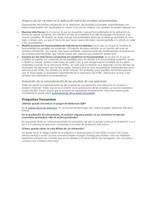 Impacto de los cambios en la aplicación sobre las pruebas automatizadas
Dependiendo del cambio introducido en la aplicación, las pruebas funcionales automatizadas con
anterioridad podrán ser reutilizadas en mayor o en menor medida. Los cambios se pueden agrupar en:
 Nuevas interfaces: Es el caso en el que se presentan nuevas funcionalidades en la aplicación en
forma de nuevas ventanas, sin interferir en las ya existentes mas allá de agregar los accesos a las
nuevas pantallas. El impacto de estas nuevas funcionalidades sobre las pruebas ya grabadas es muy
bajo o incluso nulo, ya que el hecho de que hayan aparecido estas nuevas pantallas no afecta en nada
a las ya existentes.
 Modificaciones en funcionalidad de interfaces existentes: Es el caso en el que se modifica la
funcionalidad de pantallas ya existentes. El impacto de estos cambios va en función del nivel de
cambios introducido. Así cuanto más haya cambiado, mayores serán las modificaciones necesarias en
las pruebas automatizadas que incluso puede que requiera una grabación desde cero.
 Cambio en las interfaces existentes sin modificar la funcionalidad: Es el caso en el que se
modifica el aspecto y/o contenido de las pantallas pero sin afectar a la funcionalidad existente: puede
ir desde un simple cambio en las hojas de estilo (css) a una reorganización completa de los datos
mostrados (cambio en la estructura HTML). En este caso el impacto va a depende r mucho del tipo de
localizador de elementos que se haya usado. Siempre que se usen localizadores independientes de la
estructura del HTML, los cambios no deben afectar. Sin embargo, para aquellos elementos para los
que se haya usado un localizador dependiente de la estructura del HTML, habría que revisar si los
cambios han afectado a los localizadores.
Evaluación de la automatización de las pruebas de una aplicación
Antes de decidir la automatización de las pruebas de una aplicación con Selenium es necesar io
analizar el tiempo medio que se va a invertir en la grabaciones de las pruebas, ya que en ocasiones
puede resultar mucho mayor que el proceso de ejecutarlas manualmente. Para mas datos puede
consultarse la pauta sobre automatización de pruebas funcionales
Preguntas frecuentes
¿Dónde puedo encontrar el plugin de Selenium IDE?
En la página oficial de Selenium, en la sección de descargas hay enlace al plugin Selenium IDE para
Firefox.
En la grabación de una prueba, al realizar algunos pasos, no se actualiza la lista de
comandos grabados. ¿No se están grabando?
En ocasiones tarda en refrescarse la lista de comandos, así que se puede continuar la grabación y si a
las 5 o 6 ordenes no aparecen, comprobar si el botón de grabación está activo.
¿Cómo puedo saber la ruta XPath de un elemento?
Se puede mirar el código fuente de la página e ir construyendo la ruta XPath a mano. Pero para
ahorrar tiempo y evitar errores conviene instalar el plugin Firebug para Firefox. Una vez instalado
podremos activarlo con el botón que se ha añadido a la parte inferior del navegador. Una vez activo
veremos una ventana como ésta:
 