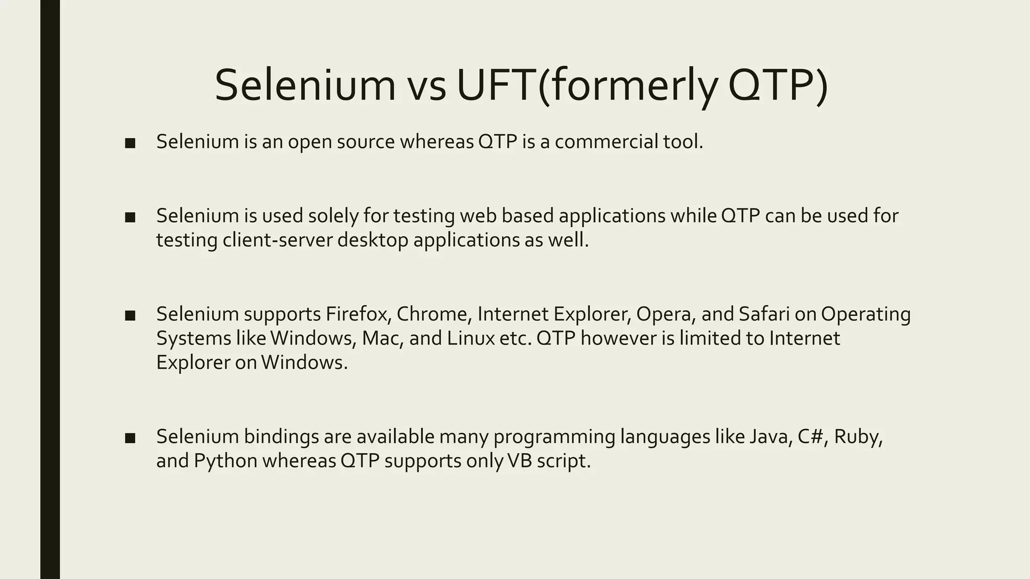 Selenium vs UFT(formerly QTP)
■ Selenium is an open source whereas QTP is a commercial tool.
■ Selenium is used solely for testing web based applications whileQTP can be used for
testing client-server desktop applications as well.
■ Selenium supports Firefox, Chrome, Internet Explorer, Opera, and Safari on Operating
Systems likeWindows, Mac, and Linux etc. QTP however is limited to Internet
Explorer onWindows.
■ Selenium bindings are available many programming languages like Java,C#, Ruby,
and Python whereas QTP supports onlyVB script.
 