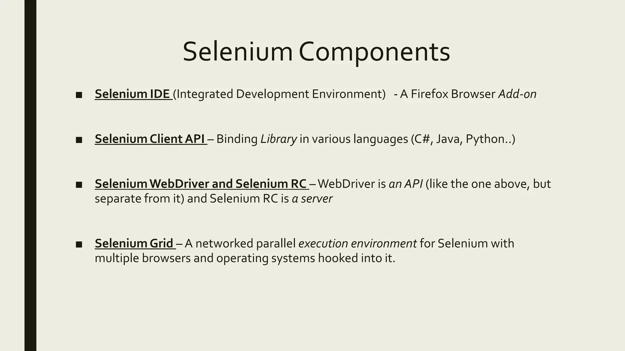 Selenium Components
■ Selenium IDE (Integrated Development Environment) - A Firefox Browser Add-on
■ SeleniumClient API – Binding Library in various languages (C#, Java, Python..)
■ SeleniumWebDriver and Selenium RC –WebDriver is an API (like the one above, but
separate from it) and Selenium RC is a server
■ SeleniumGrid – A networked parallel execution environment for Selenium with
multiple browsers and operating systems hooked into it.
 