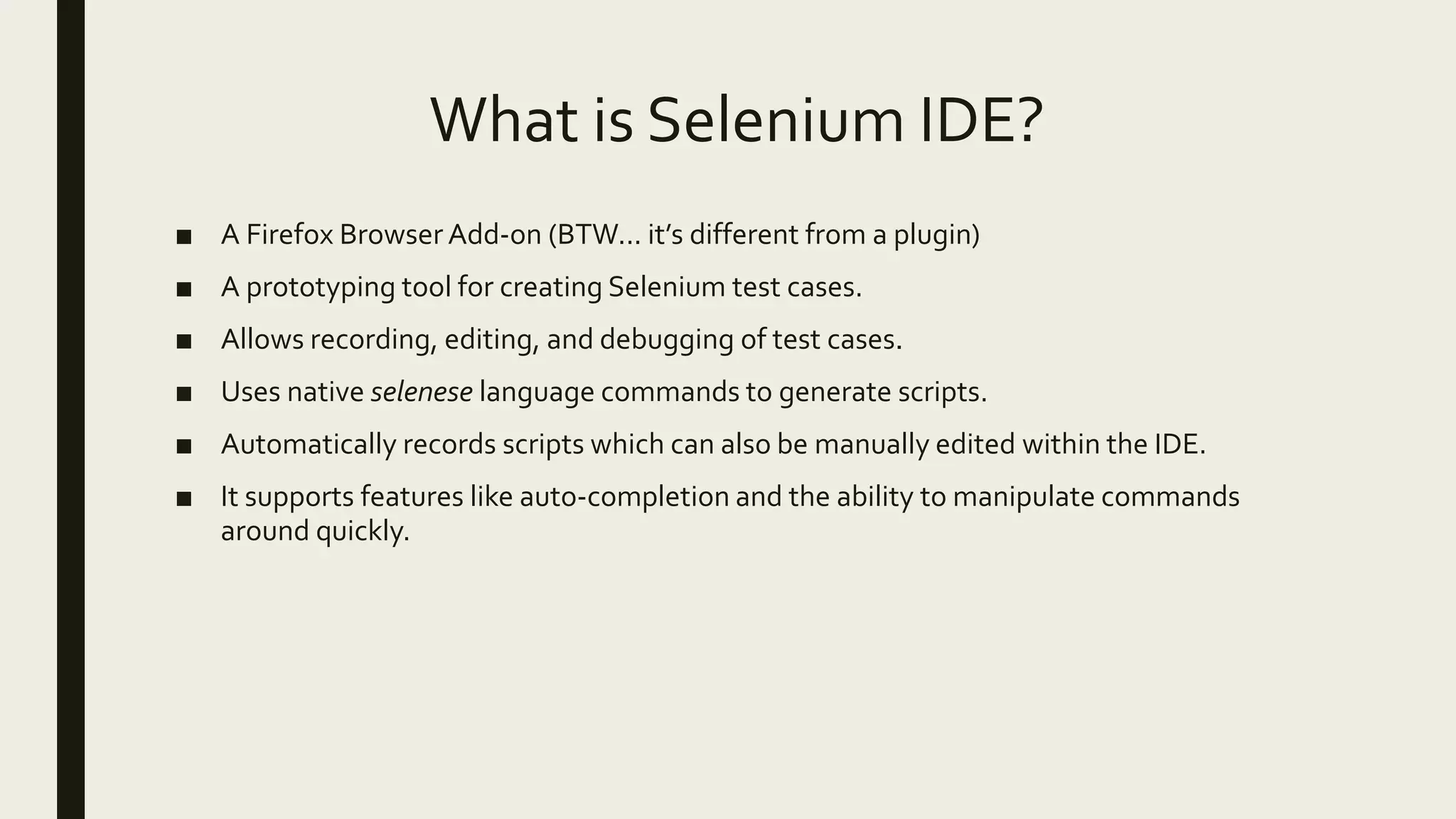 What is Selenium IDE?
■ A Firefox Browser Add-on (BTW... it’s different from a plugin)
■ A prototyping tool for creating Selenium test cases.
■ Allows recording, editing, and debugging of test cases.
■ Uses native selenese language commands to generate scripts.
■ Automatically records scripts which can also be manually edited within the IDE.
■ It supports features like auto-completion and the ability to manipulate commands
around quickly.
 