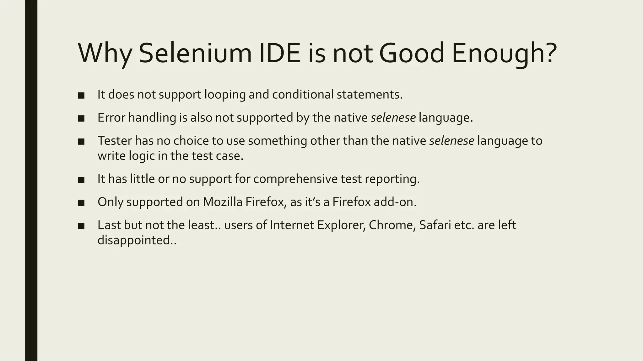 Why Selenium IDE is not Good Enough?
■ It does not support looping and conditional statements.
■ Error handling is also not supported by the native selenese language.
■ Tester has no choice to use something other than the native selenese language to
write logic in the test case.
■ It has little or no support for comprehensive test reporting.
■ Only supported on Mozilla Firefox, as it’s a Firefox add-on.
■ Last but not the least.. users of Internet Explorer, Chrome, Safari etc. are left
disappointed..
 